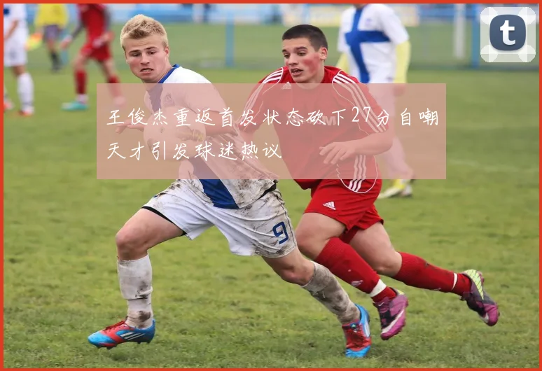 王俊杰重返首发状态砍下27分自嘲天才引发球迷热议