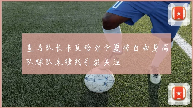 皇马队长卡瓦哈尔今夏将自由身离队球队未续约引发关注