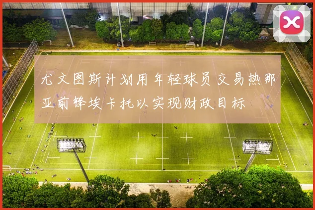 尤文图斯计划用年轻球员交易热那亚前锋埃卡托以实现财政目标