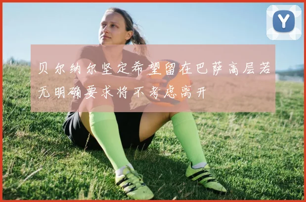 贝尔纳尔坚定希望留在巴萨高层若无明确要求将不考虑离开