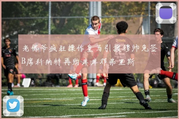 老佛爷疯狂操作皇马引援穆帅免签B席科纳特再购库库邓弗里斯
