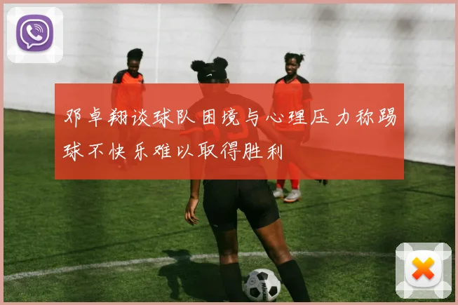 邓卓翔谈球队困境与心理压力称踢球不快乐难以取得胜利