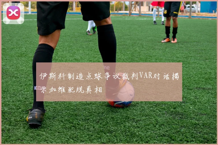 伊斯科制造点球争议裁判VAR对话揭示加维犯规真相