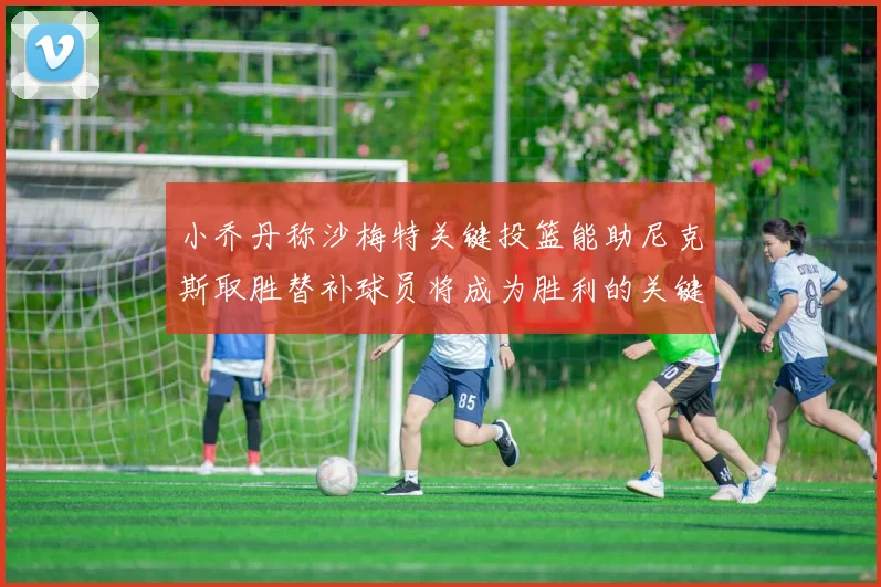 小乔丹称沙梅特关键投篮能助尼克斯取胜替补球员将成为胜利的关键因素