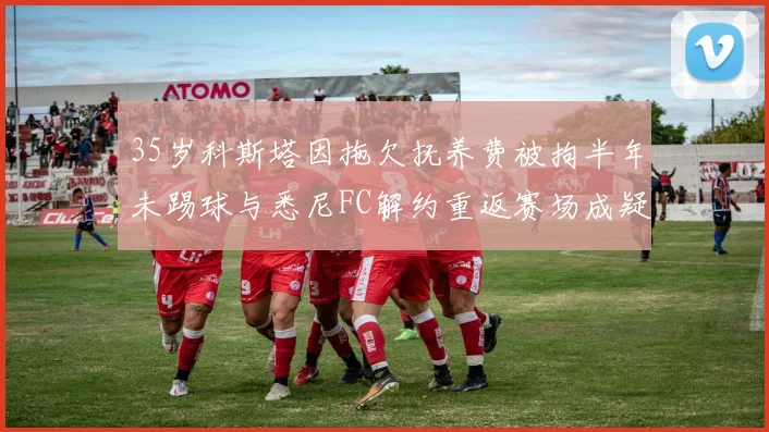 35岁科斯塔因拖欠抚养费被拘半年未踢球与悉尼FC解约重返赛场成疑