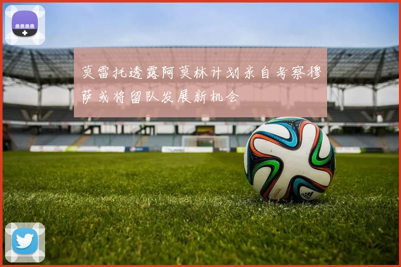 莫雷托透露阿莫林计划亲自考察穆萨或将留队发展新机会