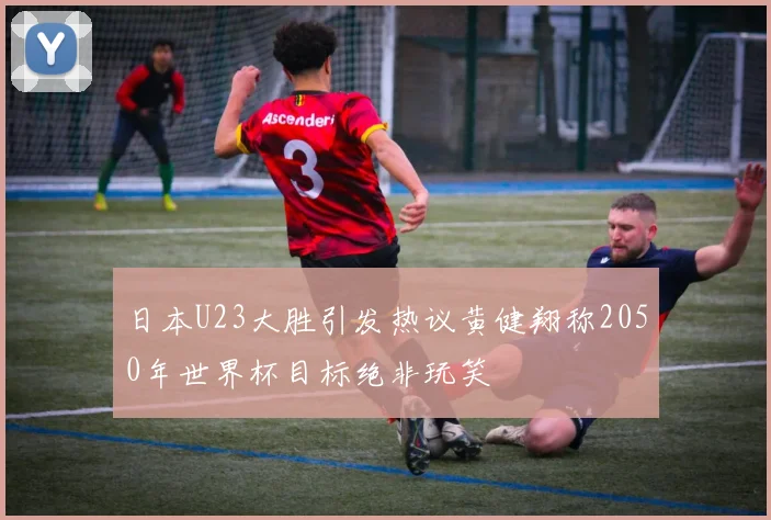 日本U23大胜引发热议黄健翔称2050年世界杯目标绝非玩笑