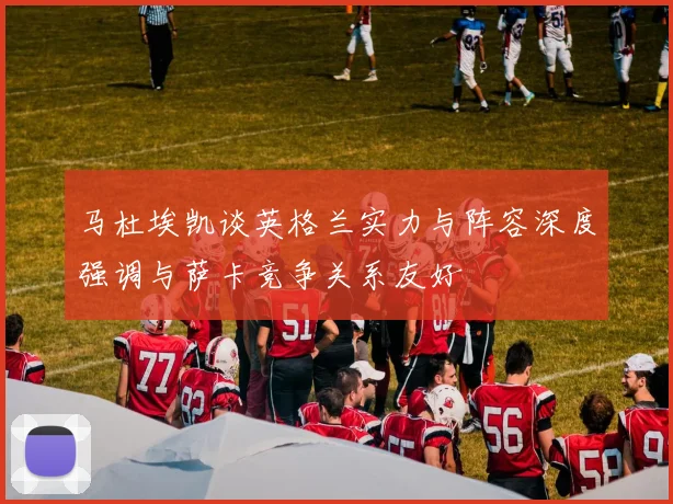 马杜埃凯谈英格兰实力与阵容深度强调与萨卡竞争关系友好