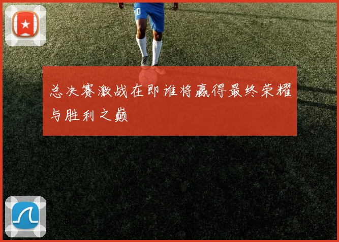 总决赛激战在即谁将赢得最终荣耀与胜利之巅