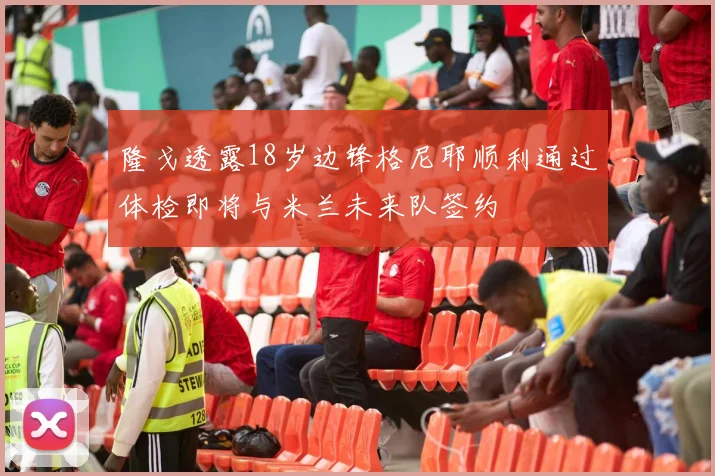 隆戈透露18岁边锋格尼耶顺利通过体检即将与米兰未来队签约