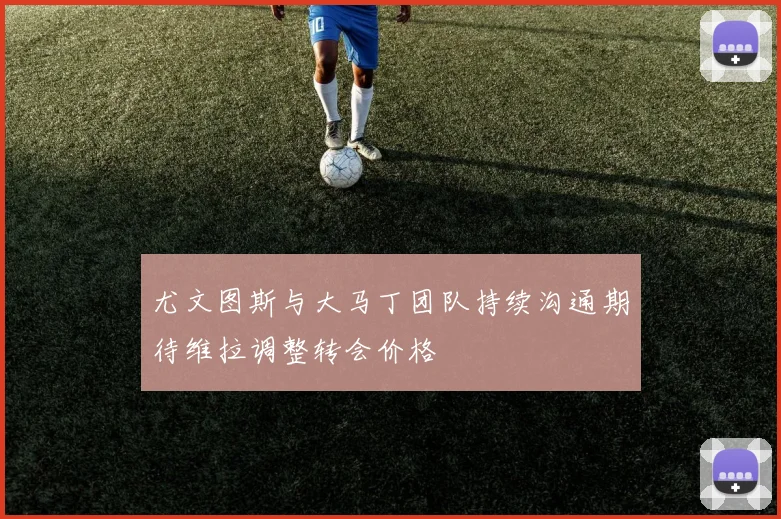 尤文图斯与大马丁团队持续沟通期待维拉调整转会价格