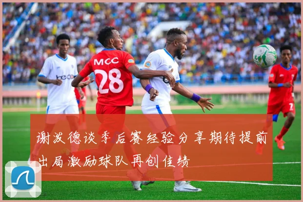 谢泼德谈季后赛经验分享期待提前出局激励球队再创佳绩