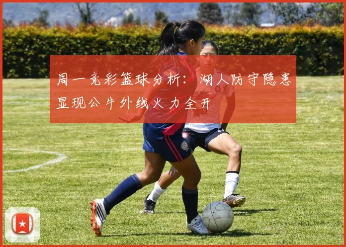 周一竞彩篮球分析：湖人防守隐患显现公牛外线火力全开