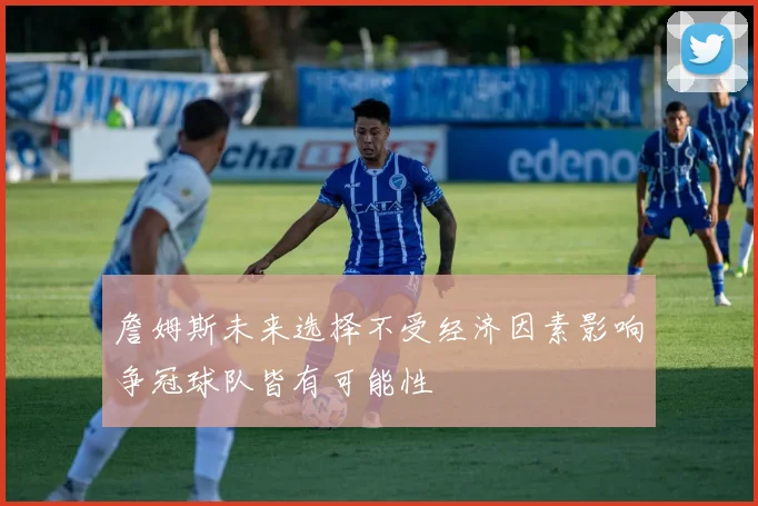 詹姆斯未来选择不受经济因素影响争冠球队皆有可能性