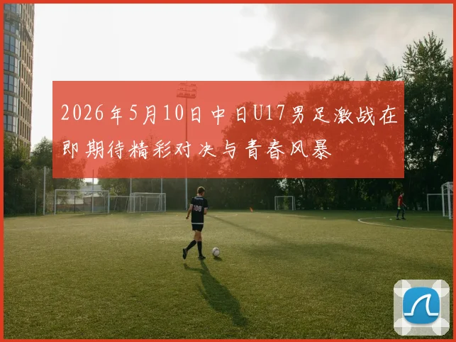 2026年5月10日中日U17男足激战在即期待精彩对决与青春风暴