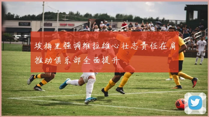 埃梅里强调维拉雄心壮志责任在肩推动俱乐部全面提升