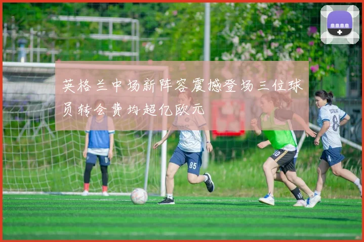 英格兰中场新阵容震撼登场三位球员转会费均超亿欧元