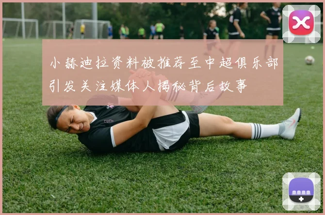 小赫迪拉资料被推荐至中超俱乐部引发关注媒体人揭秘背后故事