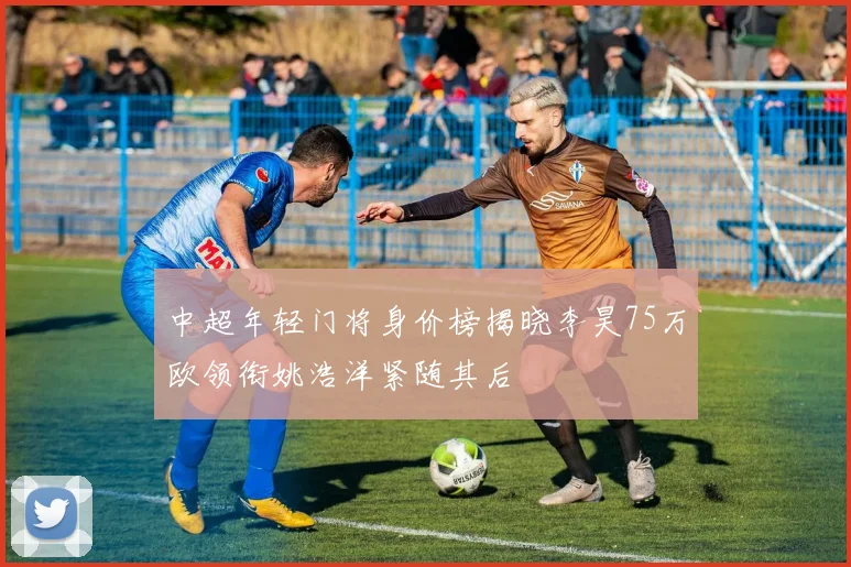 中超年轻门将身价榜揭晓李昊75万欧领衔姚浩洋紧随其后