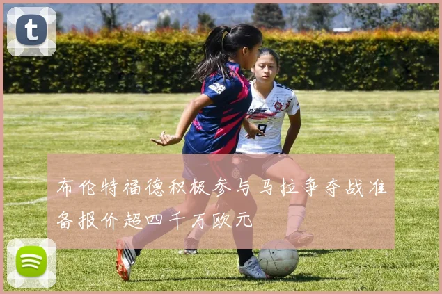 布伦特福德积极参与马拉争夺战准备报价超四千万欧元