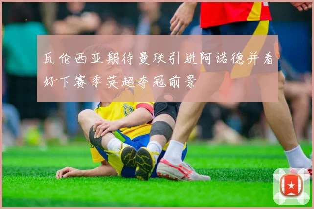 瓦伦西亚期待曼联引进阿诺德并看好下赛季英超夺冠前景