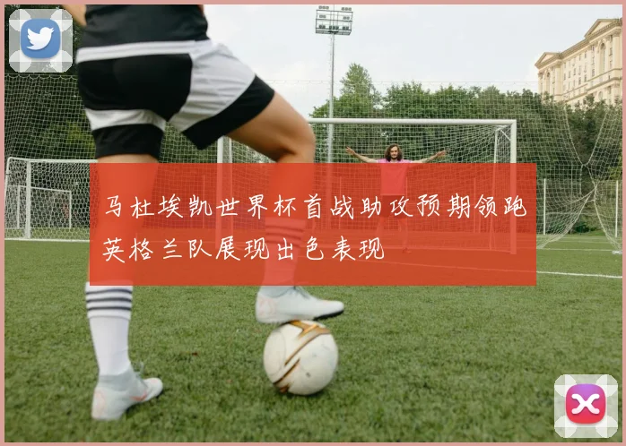 马杜埃凯世界杯首战助攻预期领跑英格兰队展现出色表现