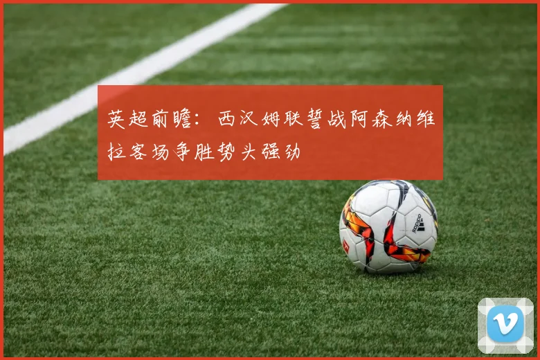 英超前瞻：西汉姆联誓战阿森纳维拉客场争胜势头强劲