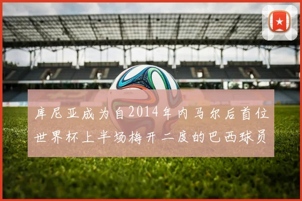 库尼亚成为自2014年内马尔后首位世界杯上半场梅开二度的巴西球员