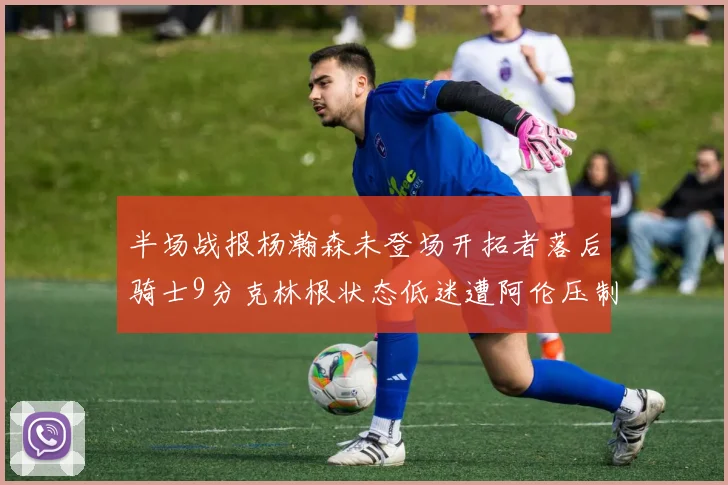 半场战报杨瀚森未登场开拓者落后骑士9分克林根状态低迷遭阿伦压制